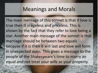 Meanings and Morals 
The main message of this sonnet is that if love is 
true then it is ageless and priceless. This is 
shown by the fact that they refer to love being a 
star. Another main message of the sonnet is that 
marriage should be between two equals 
because if it is then it will last and love will form 
in unexpected ways. This gives a message to the 
people of the Shakespeare's time to marry an 
equal and not treat your wife as your property. 
 