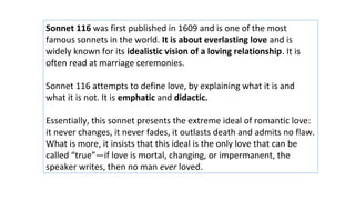 Sonnet 116 was first published in 1609 and is one of the most
famous sonnets in the world. It is about everlasting love and is
widely known for its idealistic vision of a loving relationship. It is
often read at marriage ceremonies.
Sonnet 116 attempts to define love, by explaining what it is and
what it is not. It is emphatic and didactic.
Essentially, this sonnet presents the extreme ideal of romantic love:
it never changes, it never fades, it outlasts death and admits no flaw.
What is more, it insists that this ideal is the only love that can be
called “true”—if love is mortal, changing, or impermanent, the
speaker writes, then no man ever loved.
 