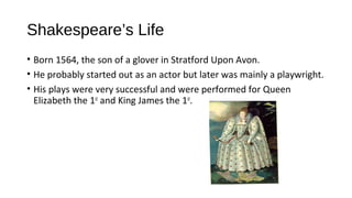 Shakespeare’s Life
• Born 1564, the son of a glover in Stratford Upon Avon.
• He probably started out as an actor but later was mainly a playwright.
• His plays were very successful and were performed for Queen
Elizabeth the 1st
and King James the 1st
.
 