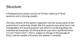 Structure
A Shakespearean sonnet consists of 14 lines made up of three
quatrains and a rhyming couplet.
The basic division of this poem’s argument into the various parts of the
sonnet form is extremely simple: the first quatrain says what love is not
(changeable), the second quatrain says what it is (a fixed guiding star
unshaken by tempests), the third quatrain says more specifically what
it is not (“time’s fool”—that is, subject to change in the passage of
time), and the couplet announces the speaker’s certainty.
 