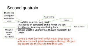 Second quatrain
O no! it is an ever-fixed mark
That looks on tempests and is never shaken;
It is the star to every wandering bark,
Whose worth's unknown, although his height be
taken.
= Love is a mark (in time) which never goes away. It
acts as a constant guide to navigate through life, just
like sailors use the stars to find their way.
Shows the
strength of
conviction
here.
Never ending
Storm
Boat or person
Metaphor
showing
love’s
importance
 