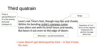 Third quatrain
Love's not Time's fool, though rosy lips and cheeks
Within his bending sickle's compass come:
Love alters not with his brief hours and weeks,
But bears it out even to the edge of doom.
= Love doesn’t get destroyed by time – in fact it lasts
for ever.
Range
Time is
personified as if
it is the enemy,
but Love
conquers it. Repetition of ‘not’ –
focus on the negative
emphasises the
positive message
about love.
Alliteration – sounds harsh/violent
 