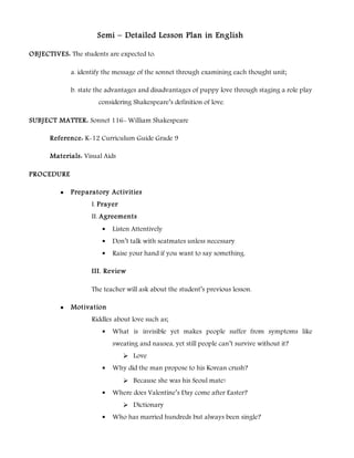 Semi – Detailed Lesson Plan in English
OBJECTIVES: The students are expected to:
a. identify the message of the sonnet through examining each thought unit;
b. state the advantages and disadvantages of puppy love through staging a role play
considering Shakespeare’s definition of love.
SUBJECT MATTER: Sonnet 116- William Shakespeare
Reference: K-12 Curriculum Guide Grade 9
Materials: Visual Aids
PROCEDURE
 Preparatory Activities
I. Prayer
II. Agreements
 Listen Attentively
 Don’t talk with seatmates unless necessary
 Raise your hand if you want to say something.
III. Review
The teacher will ask about the student’s previous lesson.
 Motivation
Riddles about love such as;
 What is invisible yet makes people suffer from symptoms like
sweating and nausea, yet still people can’t survive without it?
 Love
 Why did the man propose to his Korean crush?
 Because she was his Seoul mate!
 Where does Valentine’s Day come after Easter?
 Dictionary
 Who has married hundreds but always been single?
 