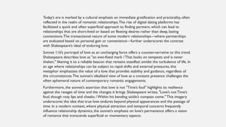 Today’s era is marked by a cultural emphasis on immediate gratification and practicality, often
reflected in the realm of romantic relationships.The rise of digital dating platforms has
facilitated a quick and often superficial approach to finding partners, which can lead to
relationships that are short-lived or based on fleeting desires rather than deep, lasting
connections.The transactional nature of some modern relationships—where partnerships
are evaluated based on personal gain or convenience—further underscores the contrast
with Shakespeare’s ideal of enduring love.
Sonnet 116’s portrayal of love as an unchanging force offers a counter-narrative to this trend.
Shakespeare describes love as "an ever-fixed mark / That looks on tempests and is never
shaken," likening it to a reliable beacon that remains steadfast amidst the turbulence of life. In
an age where relationships can be subject to rapid shifts and external pressures, this
metaphor emphasizes the value of a love that provides stability and guidance, regardless of
the circumstances.The sonnet’s idealized view of love as a constant presence challenges the
often ephemeral nature of contemporary romantic engagements.
Furthermore, the sonnet’s assertion that love is not "Time’s fool" highlights its resilience
against the ravages of time and the changes it brings. Shakespeare writes, "Love’s not Time’s
fool, though rosy lips and cheeks / Within his bending sickle’s compass come." This imagery
underscores the idea that true love endures beyond physical appearances and the passage of
time. In a modern context, where physical attraction and temporal concerns frequently
influence relationship dynamics, the sonnet’s emphasis on love’s permanence offers a vision
of romance that transcends superficial or momentary aspects.
 