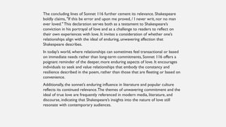 The concluding lines of Sonnet 116 further cement its relevance. Shakespeare
boldly claims, "If this be error and upon me proved, / I never writ, nor no man
ever loved." This declaration serves both as a testament to Shakespeare’s
conviction in his portrayal of love and as a challenge to readers to reflect on
their own experiences with love. It invites a consideration of whether one’s
relationships align with the ideal of enduring, unwavering affection that
Shakespeare describes.
In today’s world, where relationships can sometimes feel transactional or based
on immediate needs rather than long-term commitments, Sonnet 116 offers a
poignant reminder of the deeper, more enduring aspects of love. It encourages
individuals to seek and value relationships that embody the constancy and
resilience described in the poem, rather than those that are fleeting or based on
convenience.
Additionally, the sonnet’s enduring influence in literature and popular culture
reflects its continued relevance.The themes of unwavering commitment and the
ideal of true love are frequently referenced in modern media, literature, and
discourse, indicating that Shakespeare’s insights into the nature of love still
resonate with contemporary audiences.
 