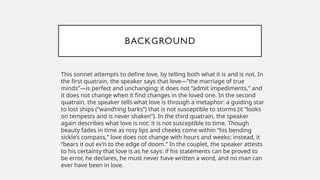 BACKGROUND
This sonnet attempts to define love, by telling both what it is and is not. In
the first quatrain, the speaker says that love—”the marriage of true
minds”—is perfect and unchanging; it does not “admit impediments,” and
it does not change when it find changes in the loved one. In the second
quatrain, the speaker tells what love is through a metaphor: a guiding star
to lost ships (“wand’ring barks”) that is not susceptible to storms (it “looks
on tempests and is never shaken”). In the third quatrain, the speaker
again describes what love is not: it is not susceptible to time. Though
beauty fades in time as rosy lips and cheeks come within “his bending
sickle’s compass,” love does not change with hours and weeks: instead, it
“bears it out ev’n to the edge of doom.” In the couplet, the speaker attests
to his certainty that love is as he says: if his statements can be proved to
be error, he declares, he must never have written a word, and no man can
ever have been in love.
 