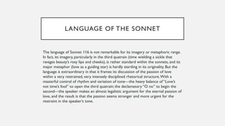 LANGUAGE OF THE SONNET
The language of Sonnet 116 is not remarkable for its imagery or metaphoric range.
In fact, its imagery, particularly in the third quatrain (time wielding a sickle that
ravages beauty’s rosy lips and cheeks), is rather standard within the sonnets, and its
major metaphor (love as a guiding star) is hardly startling in its originality. But the
language is extraordinary in that it frames its discussion of the passion of love
within a very restrained, very intensely disciplined rhetorical structure.With a
masterful control of rhythm and variation of tone—the heavy balance of “Love’s
not time’s fool” to open the third quatrain; the declamatory “O no” to begin the
second—the speaker makes an almost legalistic argument for the eternal passion of
love, and the result is that the passion seems stronger and more urgent for the
restraint in the speaker’s tone.
 