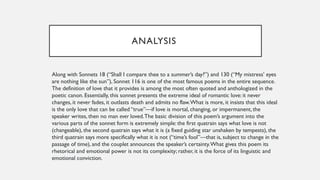 ANALYSIS
Along with Sonnets 18 (“Shall I compare thee to a summer’s day?”) and 130 (“My mistress’ eyes
are nothing like the sun”), Sonnet 116 is one of the most famous poems in the entire sequence.
The definition of love that it provides is among the most often quoted and anthologized in the
poetic canon. Essentially, this sonnet presents the extreme ideal of romantic love: it never
changes, it never fades, it outlasts death and admits no flaw.What is more, it insists that this ideal
is the only love that can be called “true”—if love is mortal, changing, or impermanent, the
speaker writes, then no man ever loved.The basic division of this poem’s argument into the
various parts of the sonnet form is extremely simple: the first quatrain says what love is not
(changeable), the second quatrain says what it is (a fixed guiding star unshaken by tempests), the
third quatrain says more specifically what it is not (“time’s fool”—that is, subject to change in the
passage of time), and the couplet announces the speaker’s certainty.What gives this poem its
rhetorical and emotional power is not its complexity; rather, it is the force of its linguistic and
emotional conviction.
 