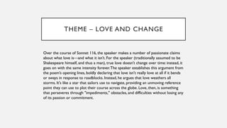 THEME – LOVE AND CHANGE
Over the course of Sonnet 116, the speaker makes a number of passionate claims
about what love is—and what it isn’t. For the speaker (traditionally assumed to be
Shakespeare himself, and thus a man), true love doesn't change over time: instead, it
goes on with the same intensity forever.The speaker establishes this argument from
the poem’s opening lines, boldly declaring that love isn't really love at all if it bends
or sways in response to roadblocks. Instead, he argues that love weathers all
storms. It's like a star that sailors use to navigate, providing an unmoving reference
point they can use to plot their course across the globe. Love, then, is something
that perseveres through "impediments," obstacles, and difficulties without losing any
of its passion or commitment.
 