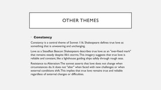 OTHER THEMES
• Constancy
Constancy is a central theme of Sonnet 116. Shakespeare defines true love as
something that is unwavering and unchanging.
Love as a Steadfast Beacon: Shakespeare describes true love as an "ever-fixed mark"
that remains steady despite life’s storms.This imagery suggests that true love is
reliable and constant, like a lighthouse guiding ships safely through rough seas.
Resistance to Alteration:The sonnet asserts that love does not change when
circumstances do. It does not "alter" when faced with new challenges or when
external conditions shift.This implies that true love remains true and reliable
regardless of external changes or difficulties.
 