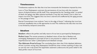 • Timelessness
Timelessness explores the idea that true love transcends the limitations imposed by time.
Love vs.Time: Shakespeare contrasts the permanence of true love with the transient
nature of physical beauty and life itself.Time, represented by the “bending sickle” (a symbol
of death and aging), may affect physical attributes ("rosy lips and cheeks"), but it does not
impact true love.This suggests that true love is eternal and unaffected by the aging process
or the passage of time.
Eternal Commitment: Love endures "even to the edge of doom," indicating that true love
continues steadfastly even as life approaches its end.This reinforces the idea that true love
is not limited by temporal constraints.
• Idealism
Idealism reflects the perfect and lofty nature of true love as portrayed by Shakespeare.
Perfect Love: The sonnet presents an idealized vision of love that is flawless and
unchanging. Shakespeare’s portrayal of love is not practical or subject to real-world
imperfections but rather a philosophical and idealized concept.
The Ultimate Proof of Love: The concluding lines claim that if this idealized definition
of love is proven wrong, then Shakespeare himself has never written anything of value, and
no one has ever truly loved.This hyperbolic statement underscores the poet’s belief in the
ideal, perfect nature of true love.
 