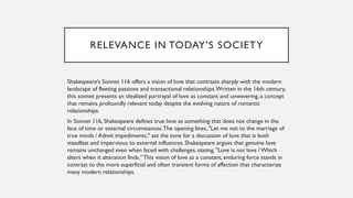 RELEVANCE IN TODAY’S SOCIETY
Shakespeare’s Sonnet 116 offers a vision of love that contrasts sharply with the modern
landscape of fleeting passions and transactional relationships.Written in the 16th century,
this sonnet presents an idealized portrayal of love as constant and unwavering, a concept
that remains profoundly relevant today despite the evolving nature of romantic
relationships.
In Sonnet 116, Shakespeare defines true love as something that does not change in the
face of time or external circumstances.The opening lines, "Let me not to the marriage of
true minds / Admit impediments," set the tone for a discussion of love that is both
steadfast and impervious to external influences. Shakespeare argues that genuine love
remains unchanged even when faced with challenges, stating, "Love is not love / Which
alters when it alteration finds." This vision of love as a constant, enduring force stands in
contrast to the more superficial and often transient forms of affection that characterize
many modern relationships.
 