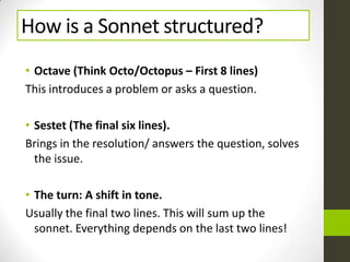 How is a Sonnet structured?
• Octave (Think Octo/Octopus – First 8 lines)
This introduces a problem or asks a question.
• Sestet (The final six lines).
Brings in the resolution/ answers the question, solves
the issue.
• The turn: A shift in tone.
Usually the final two lines. This will sum up the
sonnet. Everything depends on the last two lines!
 