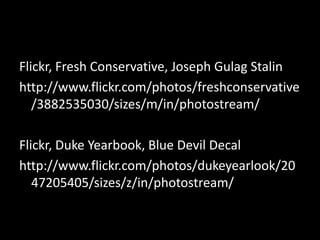 Flickr, Fresh Conservative, Joseph Gulag Stalin
http://www.flickr.com/photos/freshconservative
   /3882535030/sizes/m/in/photostream/

Flickr, Duke Yearbook, Blue Devil Decal
http://www.flickr.com/photos/dukeyearlook/20
   47205405/sizes/z/in/photostream/
 