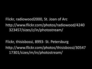Flickr, radiowood2000, St. Joan of Arc
http://www.flickr.com/photos/radiowood/4240
   323457/sizes/z/in/photostream/

Flickr, thisisbossi, 8993- St. Petersburg
http://www.flickr.com/photos/thisisbossi/30547
   17301/sizes/m/in/photostream/
 
