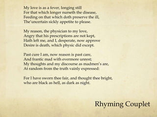 My love is as a fever, longing still
For that which longer nurseth the disease,
Feeding on that which doth preserve the ill,
The‟uncertain sickly appetite to please.
My reason, the physician to my love,
Angry that his prescriptions are not kept,
Hath left me, and I, desperate, now approve
Desire is death, which physic did except.
Past cure I am, now reason is past care,
And frantic mad with evermore unrest;
My thoughts and my discourse as madmen‟s are,
At random from the truth vainly expressed:
For I have sworn thee fair, and thought thee bright,
who are black as hell, as dark as night.

Rhyming Couplet

 