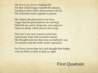 My love is as a fever, longing still
For that which longer nurseth the disease,
Feeding on that which doth preserve the ill,
The‟uncertain sickly appetite to please.
My reason, the physician to my love,
Angry that his prescriptions are not kept,
Hath left me, and I, desperate, now approve
Desire is death, which physic did except.
Past cure I am, now reason is past care,
And frantic mad with evermore unrest;
My thoughts and my discourse as madmen‟s are,
At random from the truth vainly expressed:
For I have sworn thee fair, and thought thee bright,
who are black as hell, as dark as night.

First Quatrain

 