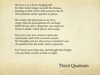 My love is as a fever, longing still
For that which longer nurseth the disease,
Feeding on that which doth preserve the ill,
The‟uncertain sickly appetite to please.
My reason, the physician to my love,
Angry that his prescriptions are not kept,
Hath left me, and I, desperate, now approve
Desire is death, which physic did except.
Past cure I am, now reason is past care,
And frantic mad with evermore unrest;
My thoughts and my discourse as madmen‟s are,
At random from the truth vainly expressed:
For I have sworn thee fair, and thought thee bright,
who are black as hell, as dark as night.

Third Quatrain

 