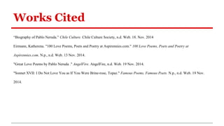 Works Cited
“Biography of Pablo Neruda.” Chile Culture. Chile Culture Society, n.d. Web. 18. Nov. 2014
Eirmann, Katherena. "100 Love Poems, Poets and Poetry at Aspirennies.com." 100 Love Poems, Poets and Poetry at
Aspirennies.com. N.p., n.d. Web. 13 Nov. 2014.
"Great Love Poems by Pablo Neruda ." AngelFire. AngelFire, n.d. Web. 19 Nov. 2014.
"Sonnet XVII: I Do Not Love You as If You Were Brine-rose, Topaz." Famous Poems, Famous Poets. N.p., n.d. Web. 19 Nov.
2014.
 