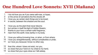 One Hundred Love Sonnets: XVII (Mañana)
1
2
3
4
5
6
7
8
9
10
11
12
13
14
I do not love you as if you were salt-rose, or topaz,
or the arrow of carnations the fire shoots off.
I love you as certain dark things are to be loved,
in secret, between the shadow and the soul.
I love you as the plant that never blooms
but carries in itself the light of hidden flowers;
thanks to your love a certain solid fragrance,
risen from the earth, lives darkly in my body.
I love you without knowing how, or when, or from where.
I love you straightforwardly, without complexities or pride;
so I love you because I know no other way
than this: where I does not exist, nor you,
so close that your hand on my chest is my hand,
so close that your eyes close as I fall asleep.
 