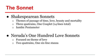 The Sonnet
● Shakespearean Sonnets
o Themes of passage of time, love, beauty and mortality
o Three quatrains, One Couplet (14 lines total)
o Iambic Pentameter
● Neruda’s One Hundred Love Sonnets
o Focused on theme of love
o Two quatrains, One six-line stanza
 