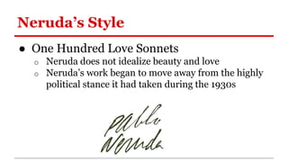 Neruda’s Style
● One Hundred Love Sonnets
o Neruda does not idealize beauty and love
o Neruda’s work began to move away from the highly
political stance it had taken during the 1930s
 