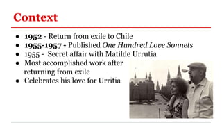 Context
● 1952 - Return from exile to Chile
● 1955-1957 - Published One Hundred Love Sonnets
● 1955 - Secret affair with Matilde Urrutia
● Most accomplished work after
returning from exile
● Celebrates his love for Urritia
 