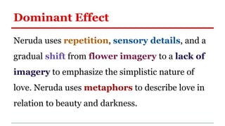 Dominant Effect
Neruda uses repetition, sensory details, and a
gradual shift from flower imagery to a lack of
imagery to emphasize the simplistic nature of
love. Neruda uses metaphors to describe love in
relation to beauty and darkness.
 