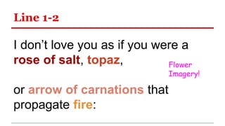 Line 1-2
I don’t love you as if you were a
rose of salt, topaz,
or arrow of carnations that
propagate fire:
Flower
Imagery!
 