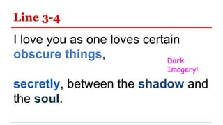 Line 3-4
I love you as one loves certain
obscure things,
secretly, between the shadow and
the soul.
Dark
Imagery!
 
