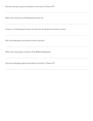 How does the poet express his adoration to his muse in "Sonnet 18"?
What is the moral lesson of Shakespeare's Sonnet 18?
In lines 3–4 of Shakespeare's Sonnet 18, what does the speaker reveal about summer?
Why does Shakespeare start Sonnet 18 with a question?
What is the main purpose of Sonnet 18 by William Shakespeare?
How does Shakespeare glorify/immortalize his friend in "Sonnet 18"?