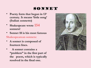 SONNET
• Poetry form that began in 13th
century. It means ‘little song’
(Italian sonnetto)
• Shakespeare wrote 154
sonnets!
• Sonnet 18 is his most famous
Shakespearean sonnets:
• A sonnet is composed of
fourteen lines.
• A sonnet contains a
“problem” in the first part of
the poem, which is typically
resolved in the final one.
 