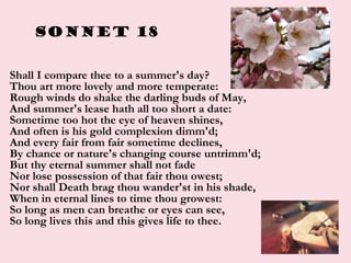 Sonnet 18
• Shall I compare thee to a summer's day?
Thou art more lovely and more temperate:
Rough winds do shake the darling buds of May,
And summer's lease hath all too short a date:
Sometime too hot the eye of heaven shines,
And often is his gold complexion dimm'd;
And every fair from fair sometime declines,
By chance or nature's changing course untrimm'd;
But thy eternal summer shall not fade
Nor lose possession of that fair thou owest;
Nor shall Death brag thou wander'st in his shade,
When in eternal lines to time thou growest:
So long as men can breathe or eyes can see,
So long lives this and this gives life to thee.
 