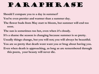 Paraphrase
Should I compare you to a day in summer?
You’re even prettier and warmer than a summer day.
The flower buds from May start to bloom, but summer will end too
soon.
The sun is sometimes too hot, even when it’s cloudy.
It’s a shame the season is changing because summer is so pretty.
Usually things change, but you will not; you will always be beautiful.
You are so pretty that death wont want you or brag about having you.
Even when death is approaching, as long as are remembered through
this poem, your beauty will never die.
 