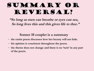 Summary or
Reversal?
“So long as men can breathe or eyes can see,
So long lives this and this gives life to thee.”
Sonnet 18 couplet is a summary
– the entire poem discusses how her beauty will not fade.
– his opinion is consistent throughout the poem.
– the theme does not change and there is no ‘turn’ in any part
of the poem.
 