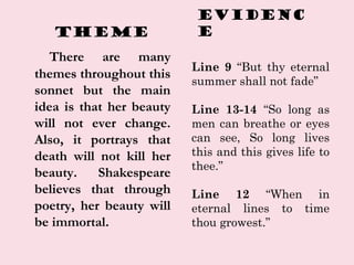 Theme
There are many
themes throughout this
sonnet but the main
idea is that her beauty
will not ever change.
Also, it portrays that
death will not kill her
beauty. Shakespeare
believes that through
poetry, her beauty will
be immortal.
EVIDENC
E
Line 9 “But thy eternal
summer shall not fade”
Line 13-14 “So long as
men can breathe or eyes
can see, So long lives
this and this gives life to
thee.”
Line 12 “When in
eternal lines to time
thou growest.”
 