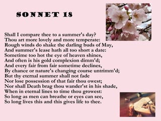 Sonnet 18
• Shall I compare thee to a summer's day?
Thou art more lovely and more temperate:
Rough winds do shake the darl...
