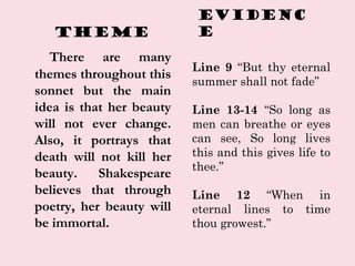 Theme
There are many
themes throughout this
sonnet but the main
idea is that her beauty
will not ever change.
Also, it por...