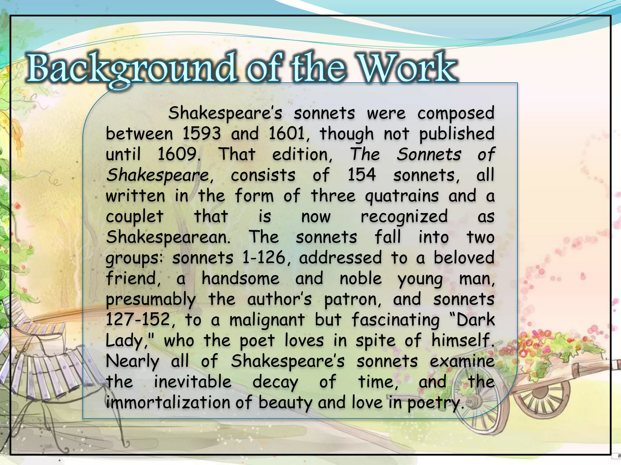 Shakespeare’s sonnets were composed
between 1593 and 1601, though not published
until 1609. That edition, The Sonnets of
Shakespeare, consists of 154 sonnets, all
written in the form of three quatrains and a
couplet that is now recognized as
Shakespearean. The sonnets fall into two
groups: sonnets 1-126, addressed to a beloved
friend, a handsome and noble young man,
presumably the author’s patron, and sonnets
127-152, to a malignant but fascinating “Dark
Lady," who the poet loves in spite of himself.
Nearly all of Shakespeare’s sonnets examine
the inevitable decay of time, and the
immortalization of beauty and love in poetry.
 