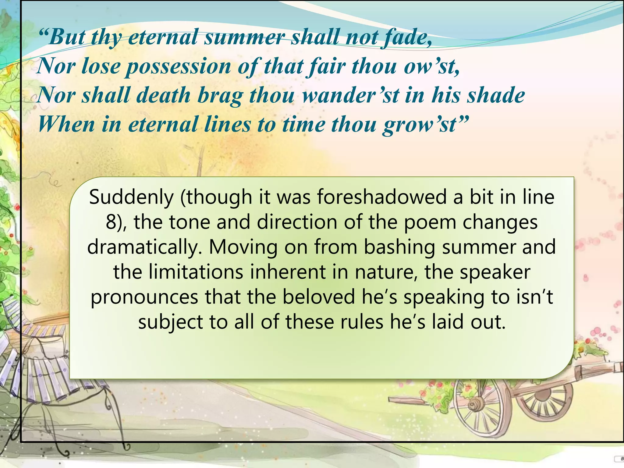 “But thy eternal summer shall not fade,
Nor lose possession of that fair thou ow’st,
Nor shall death brag thou wander’st in his shade
When in eternal lines to time thou grow’st”
Suddenly (though it was foreshadowed a bit in line
8), the tone and direction of the poem changes
dramatically. Moving on from bashing summer and
the limitations inherent in nature, the speaker
pronounces that the beloved he’s speaking to isn’t
subject to all of these rules he’s laid out.
 