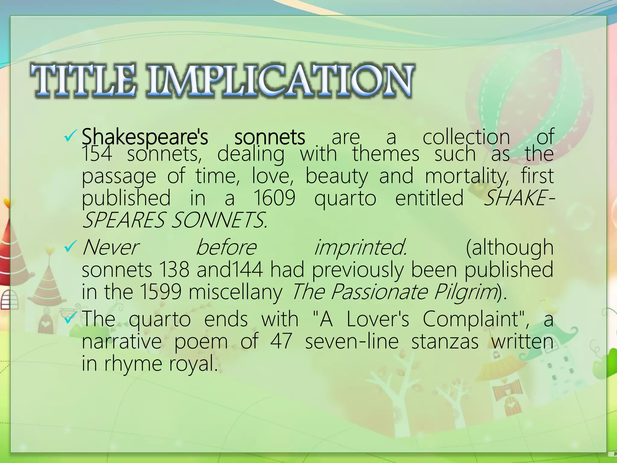  Shakespeare's sonnets are a collection of
154 sonnets, dealing with themes such as the
passage of time, love, beauty and mortality, first
published in a 1609 quarto entitled SHAKE-
SPEARES SONNETS.
 Never before imprinted. (although
sonnets 138 and144 had previously been published
in the 1599 miscellany The Passionate Pilgrim).
 The quarto ends with "A Lover's Complaint", a
narrative poem of 47 seven-line stanzas written
in rhyme royal.
 