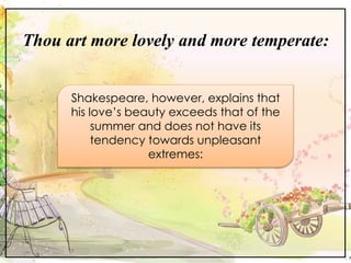Thou art more lovely and more temperate:
Shakespeare, however, explains that
his love’s beauty exceeds that of the
summer and does not have its
tendency towards unpleasant
extremes:
 