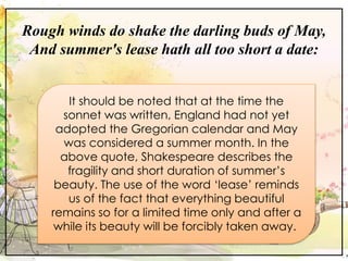 Rough winds do shake the darling buds of May,
And summer's lease hath all too short a date:
It should be noted that at the time the
sonnet was written, England had not yet
adopted the Gregorian calendar and May
was considered a summer month. In the
above quote, Shakespeare describes the
fragility and short duration of summer’s
beauty. The use of the word ‘lease’ reminds
us of the fact that everything beautiful
remains so for a limited time only and after a
while its beauty will be forcibly taken away.
 