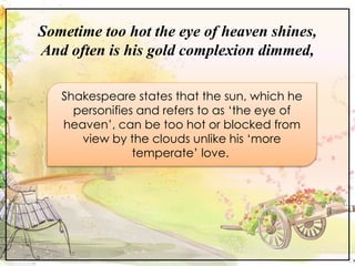 Sometime too hot the eye of heaven shines,
And often is his gold complexion dimmed,
Shakespeare states that the sun, which he
personifies and refers to as ‘the eye of
heaven’, can be too hot or blocked from
view by the clouds unlike his ‘more
temperate’ love.
 