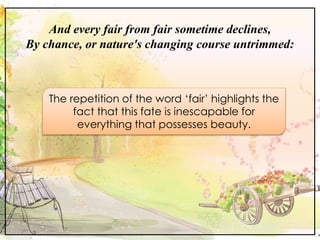 And every fair from fair sometime declines,
By chance, or nature's changing course untrimmed:
The repetition of the word ‘fair’ highlights the
fact that this fate is inescapable for
everything that possesses beauty.
 