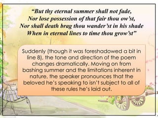 “But thy eternal summer shall not fade,
Nor lose possession of that fair thou ow’st,
Nor shall death brag thou wander’st in his shade
When in eternal lines to time thou grow’st”
Suddenly (though it was foreshadowed a bit in
line 8), the tone and direction of the poem
changes dramatically. Moving on from
bashing summer and the limitations inherent in
nature, the speaker pronounces that the
beloved he’s speaking to isn’t subject to all of
these rules he’s laid out.
 