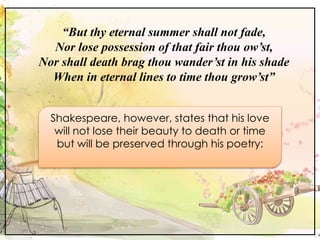 “But thy eternal summer shall not fade,
Nor lose possession of that fair thou ow’st,
Nor shall death brag thou wander’st in his shade
When in eternal lines to time thou grow’st”
Shakespeare, however, states that his love
will not lose their beauty to death or time
but will be preserved through his poetry:
 