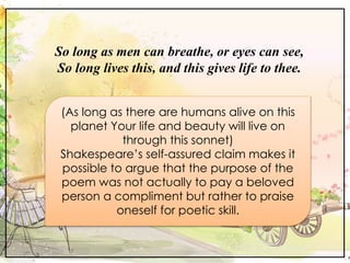 So long as men can breathe, or eyes can see,
So long lives this, and this gives life to thee.
(As long as there are humans alive on this
planet Your life and beauty will live on
through this sonnet)
Shakespeare’s self-assured claim makes it
possible to argue that the purpose of the
poem was not actually to pay a beloved
person a compliment but rather to praise
oneself for poetic skill.
 