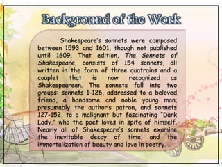 Shakespeare’s sonnets were composed
between 1593 and 1601, though not published
until 1609. That edition, The Sonnets of
Shakespeare, consists of 154 sonnets, all
written in the form of three quatrains and a
couplet that is now recognized as
Shakespearean. The sonnets fall into two
groups: sonnets 1-126, addressed to a beloved
friend, a handsome and noble young man,
presumably the author’s patron, and sonnets
127-152, to a malignant but fascinating “Dark
Lady," who the poet loves in spite of himself.
Nearly all of Shakespeare’s sonnets examine
the inevitable decay of time, and the
immortalization of beauty and love in poetry.
 