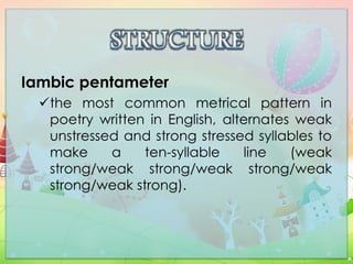 Iambic pentameter
the most common metrical pattern in
poetry written in English, alternates weak
unstressed and strong stressed syllables to
make a ten-syllable line (weak
strong/weak strong/weak strong/weak
strong/weak strong).
 
